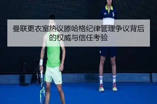 曼联更衣室热议滕哈格纪律管理争议背后的权威与信任考验